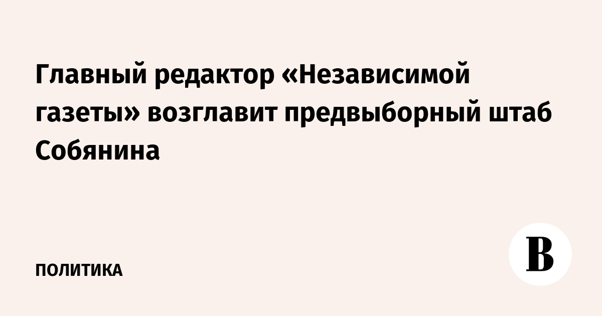 Главный редактор «Независимой газеты» возглавит предвыборный штаб Собянина