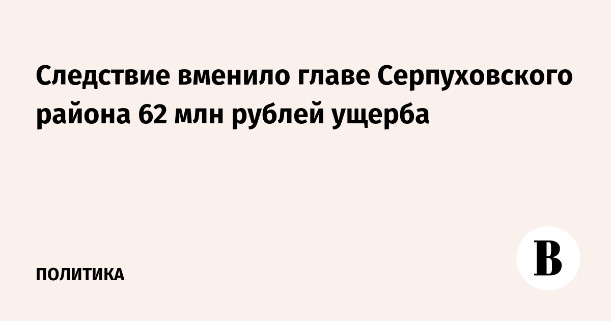Следствие вменило главе Серпуховского района 62 млн рублей ущерба