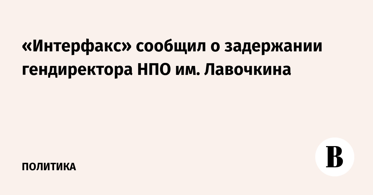 «Интерфакс» сообщил о задержании гендиректора НПО им. Лавочкина