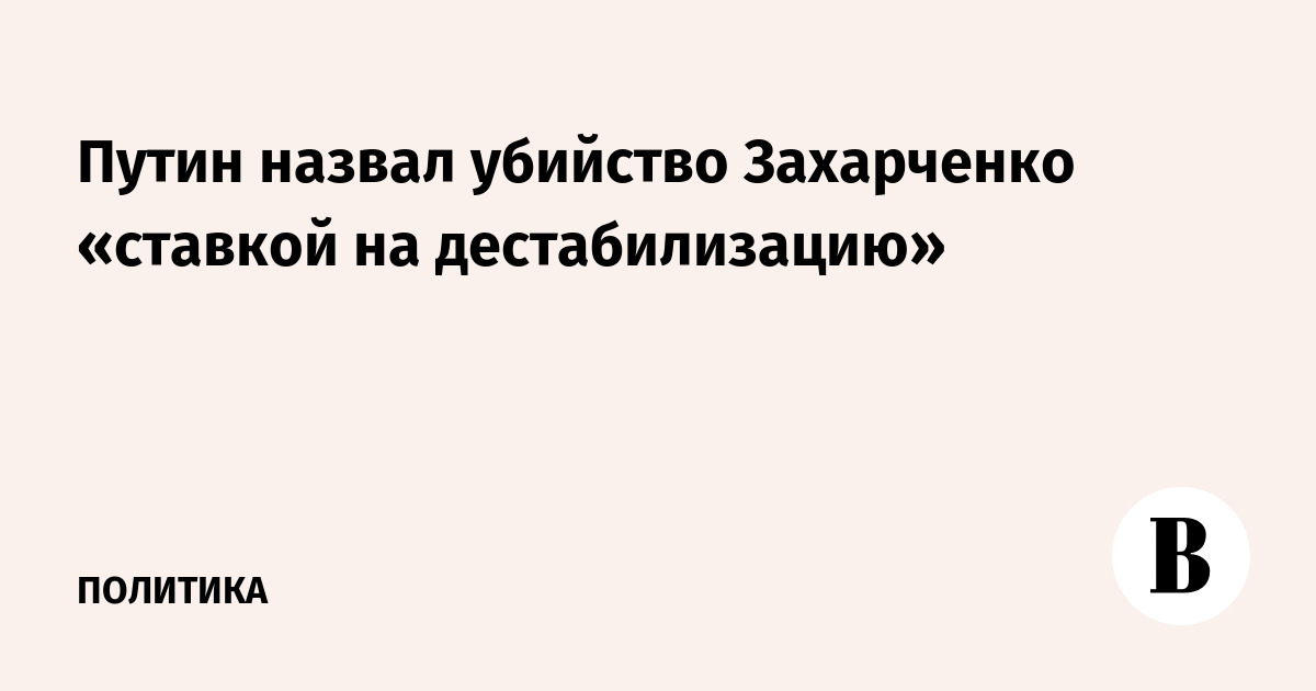 Путин назвал убийство Захарченко «ставкой на дестабилизацию»