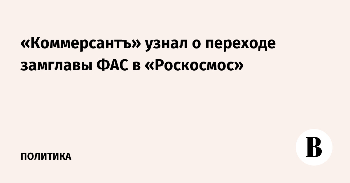 «Коммерсантъ» узнал о переходе замглавы ФАС в «Роскосмос»
