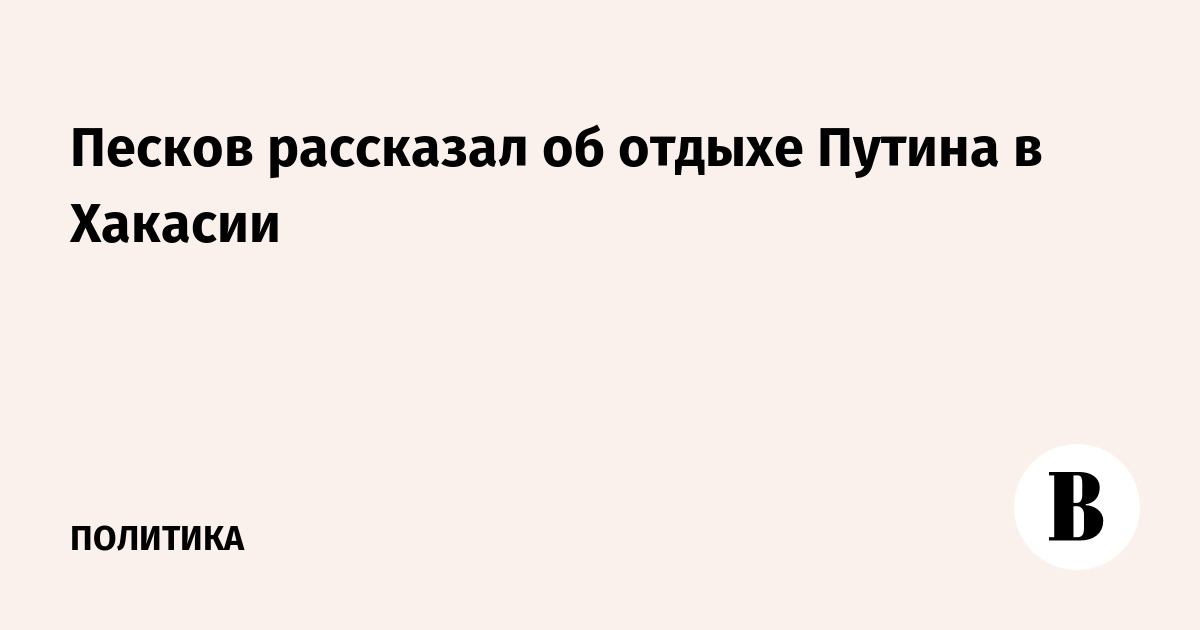 Песков рассказал об отдыхе Путина в Хакасии