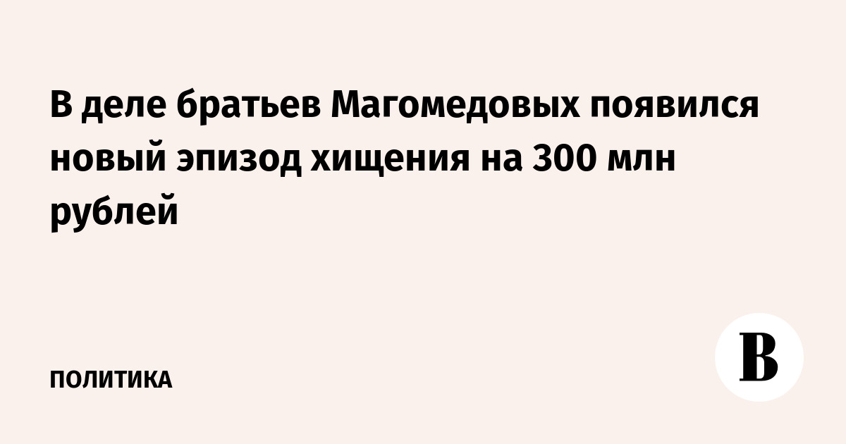 В деле братьев Магомедовых появился новый эпизод хищения на 300 млн рублей