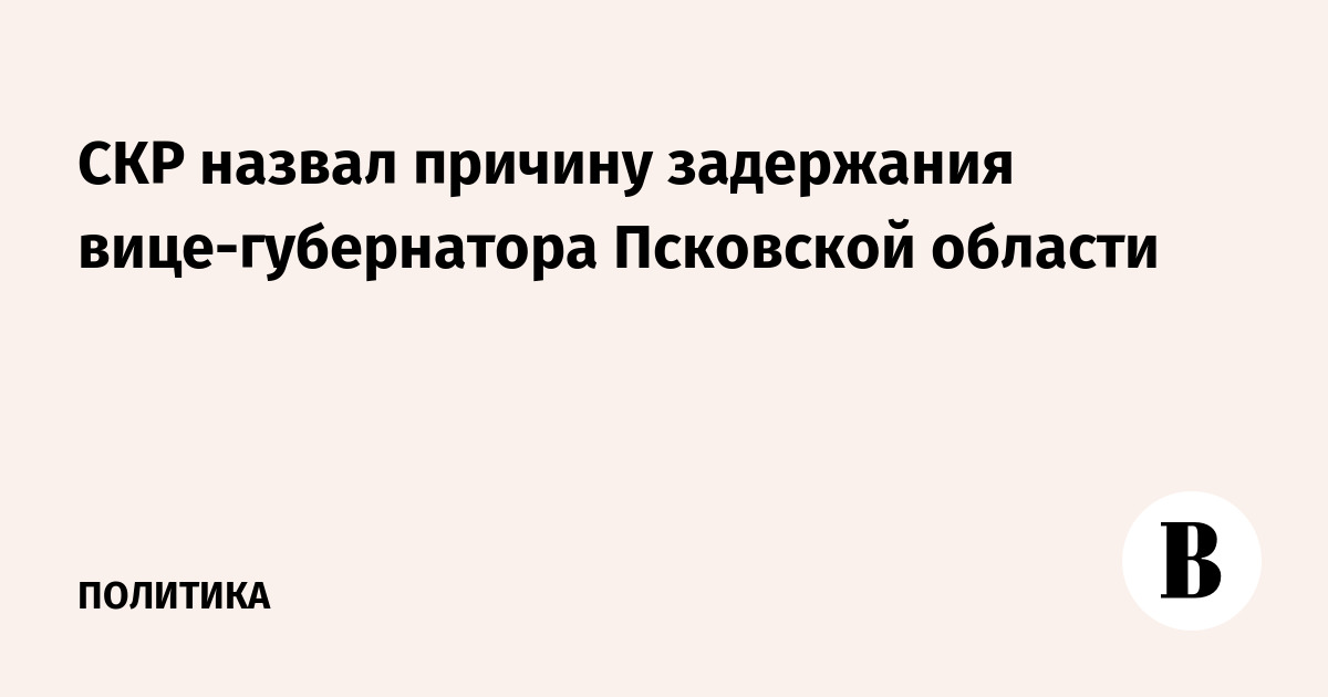 СКР назвал причину задержания вице-губернатора Псковской области