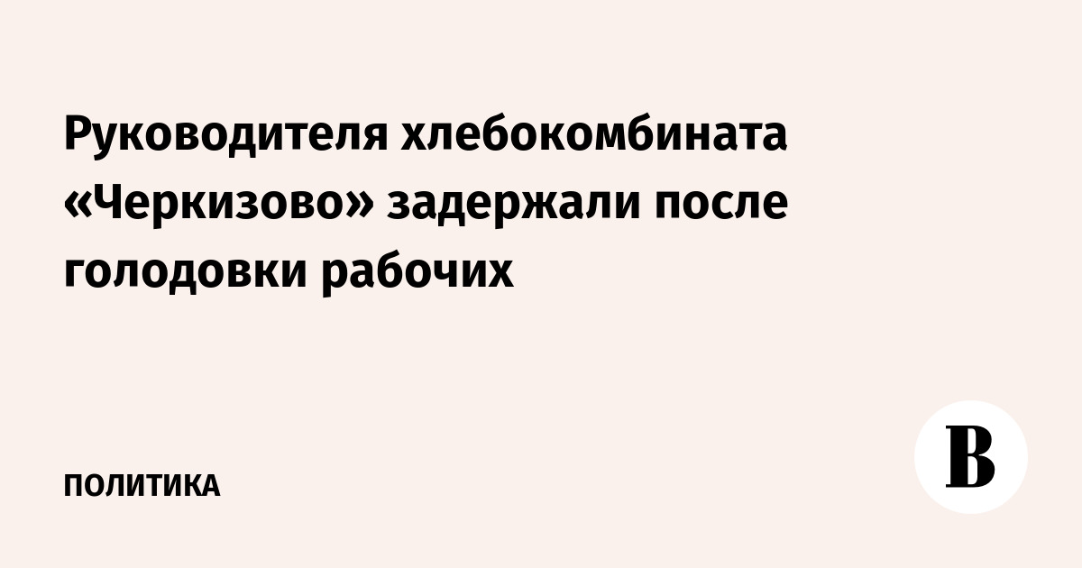 Руководителя хлебокомбината «Черкизово» задержали после голодовки рабочих