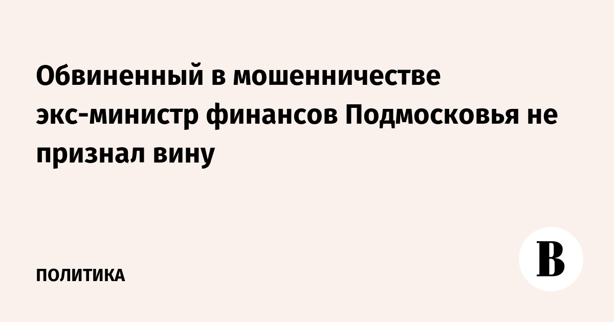 Обвиненный в мошенничестве экс-министр финансов Подмосковья не признал вину