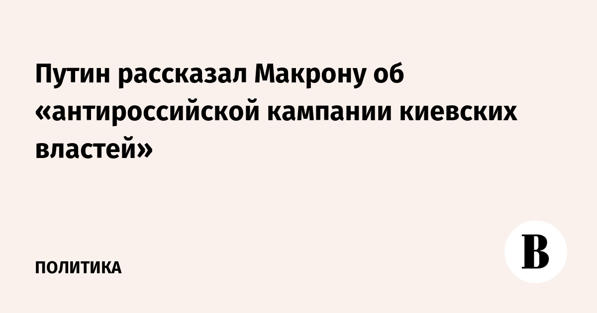 Путин рассказал Макрону об «антироссийской кампании киевских властей»