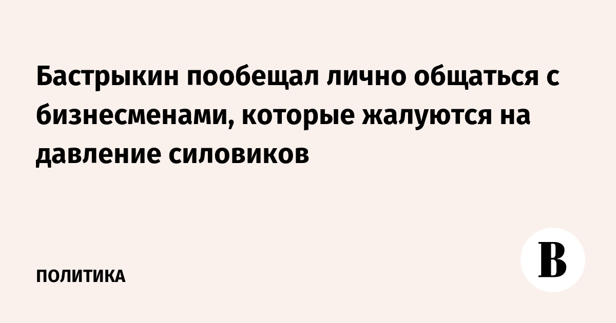 Бастрыкин пообещал лично общаться с бизнесменами, которые жалуются на давление силовиков