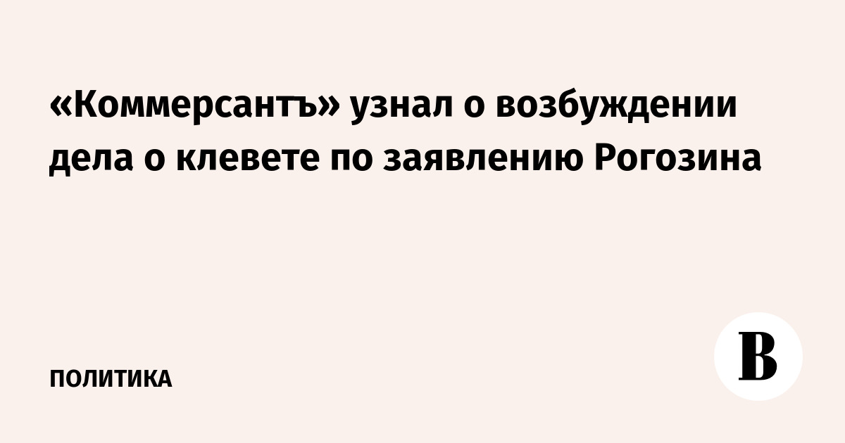 «Коммерсантъ» узнал о возбуждении дела о клевете по заявлению Рогозина