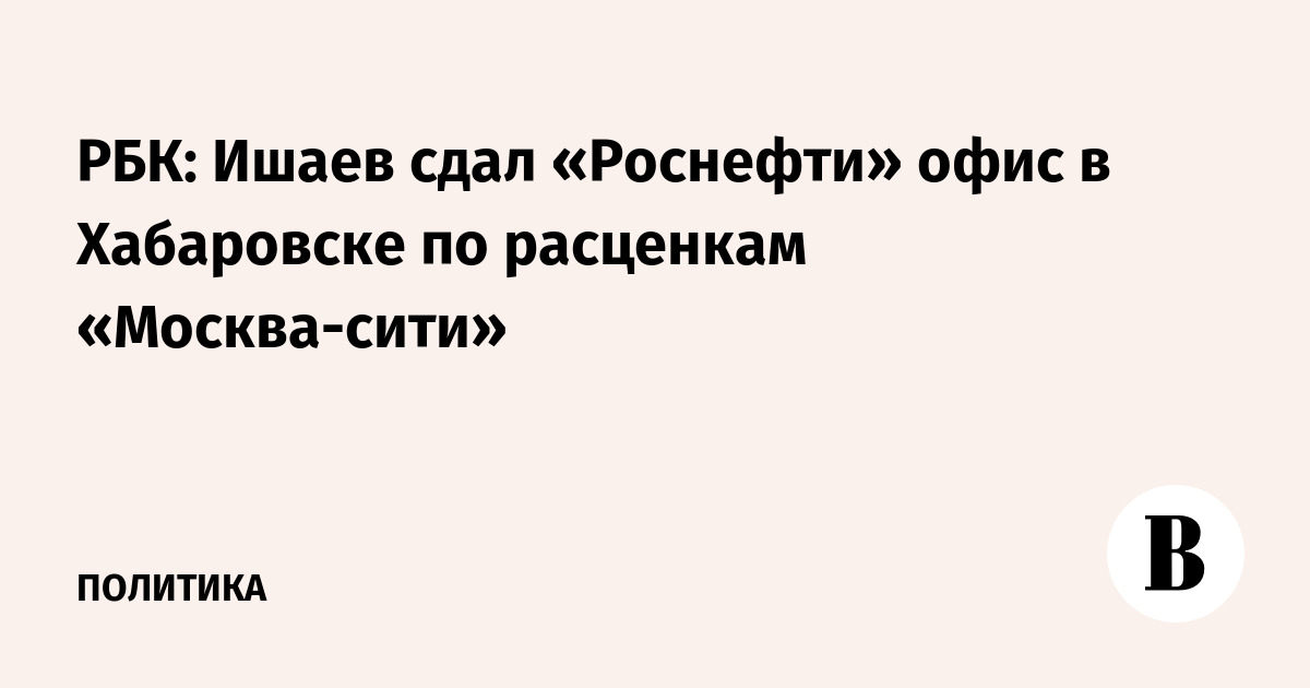 РБК: Ишаев сдал «Роснефти» офис в Хабаровске по расценкам «Москва-сити»