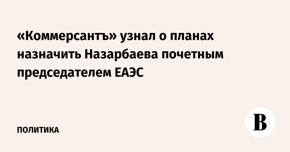 «Коммерсантъ» узнал о планах назначить Назарбаева почетным председателем ЕАЭС
