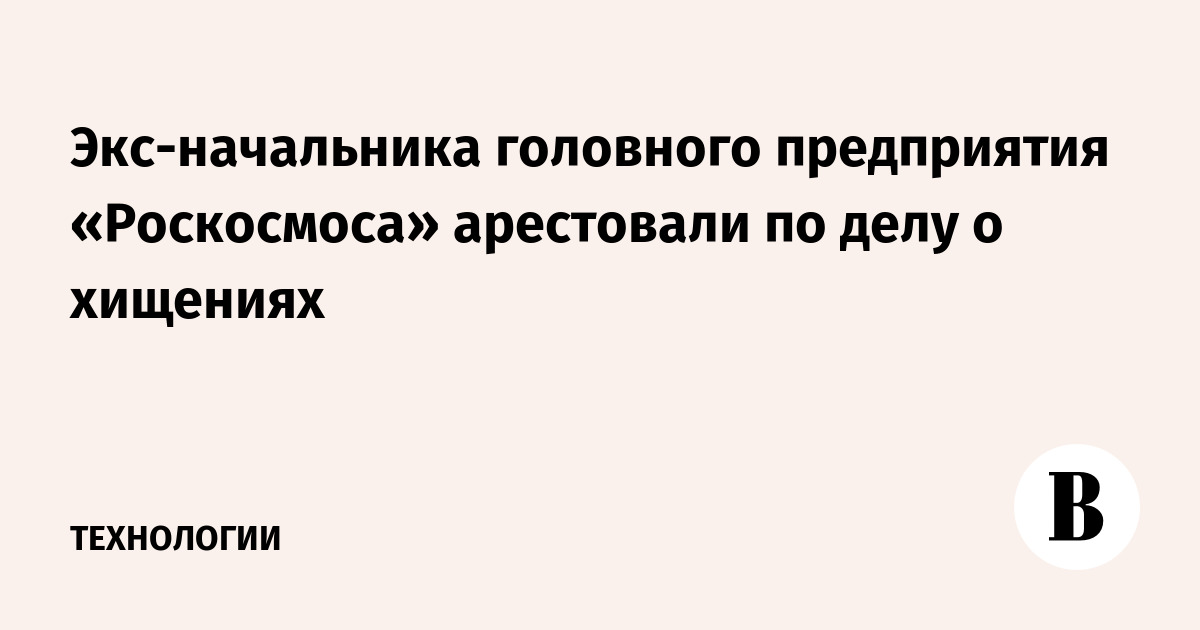 Экс-начальника головного предприятия «Роскосмоса» арестовали по делу о хищениях