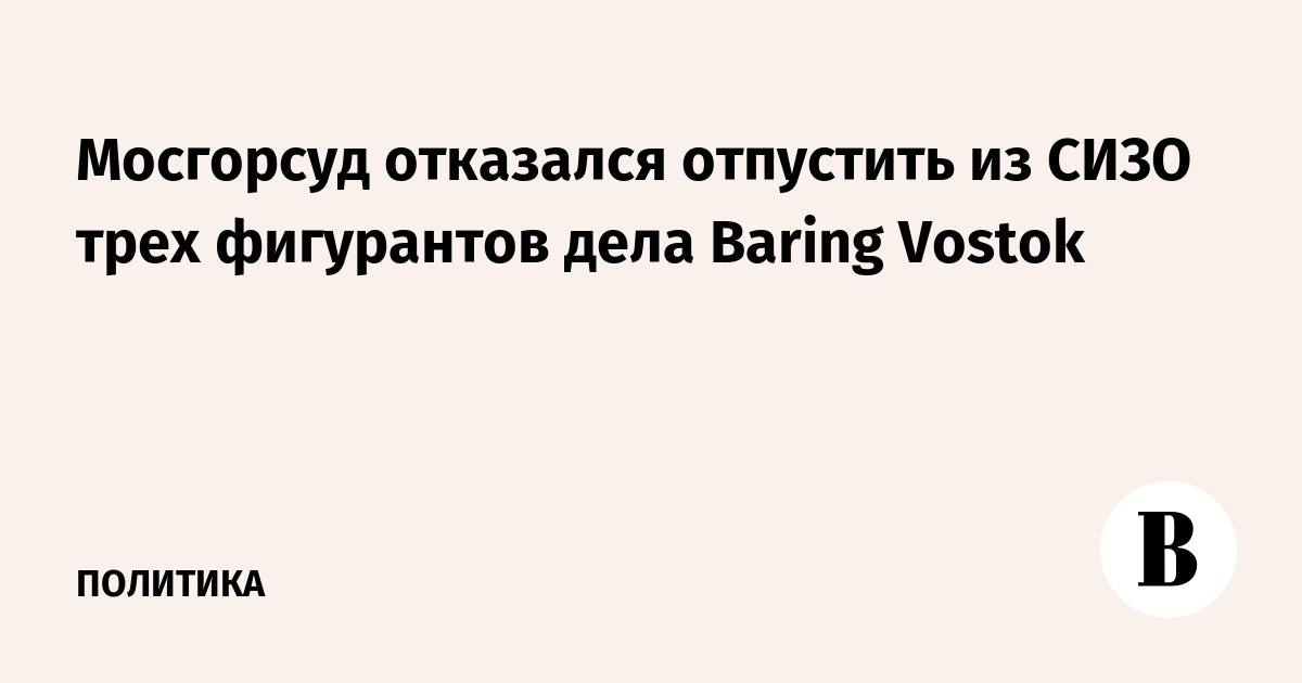 Мосгорсуд отказался отпустить из СИЗО трех фигурантов дела Baring Vostok