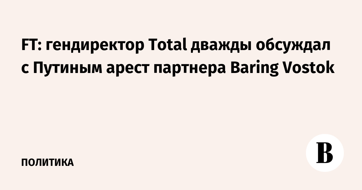 FT: гендиректор Total дважды обсуждал с Путиным арест партнера Baring Vostok