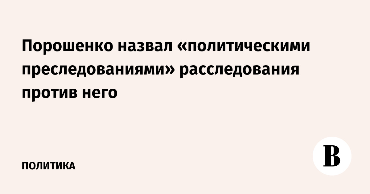 Порошенко назвал «политическими преследованиями» расследования против него