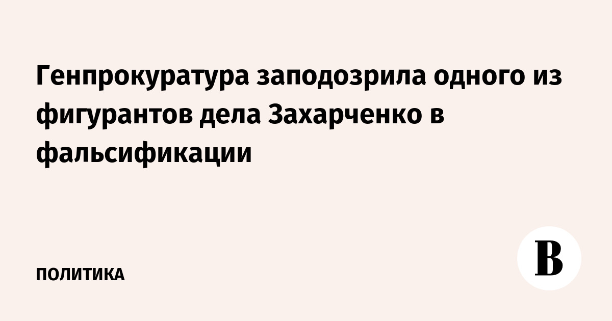 Генпрокуратура заподозрила одного из фигурантов дела Захарченко в фальсификации