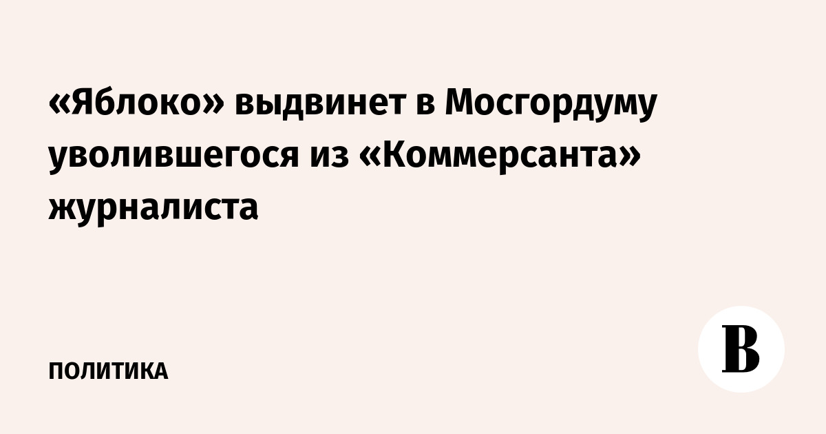 «Яблоко» выдвинет в Мосгордуму уволившегося из «Коммерсанта» журналиста