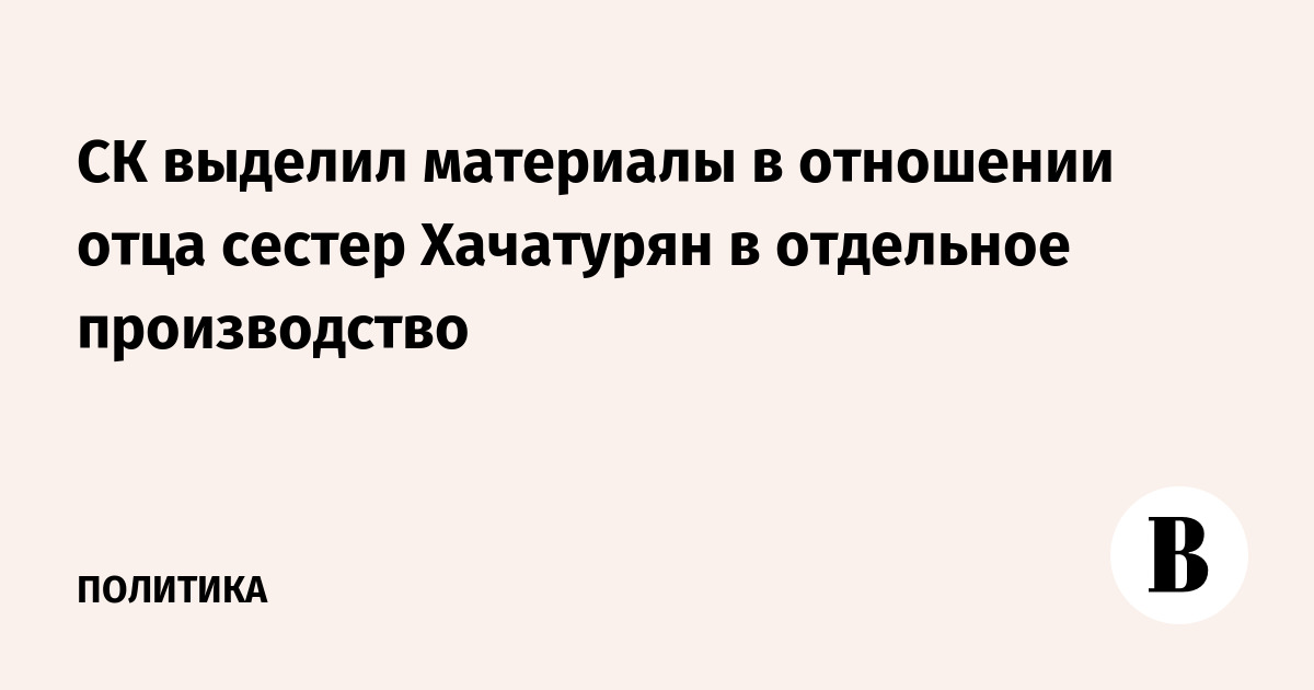 СК выделил материалы в отношении отца сестер Хачатурян в отдельное производство