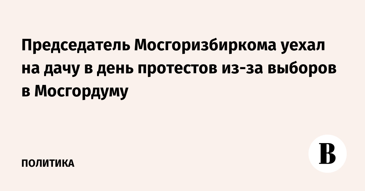 Председатель Мосгоризбиркома уехал на дачу в день протестов из-за выборов в Мосгордуму