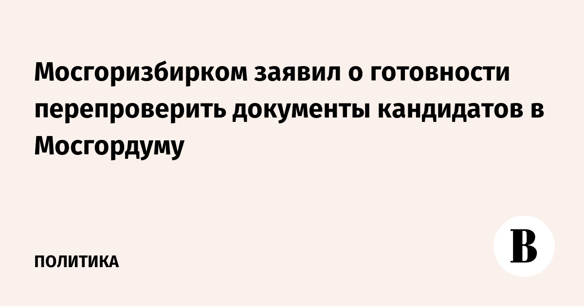 Мосгоризбирком заявил о готовности перепроверить документы кандидатов в Мосгордуму
