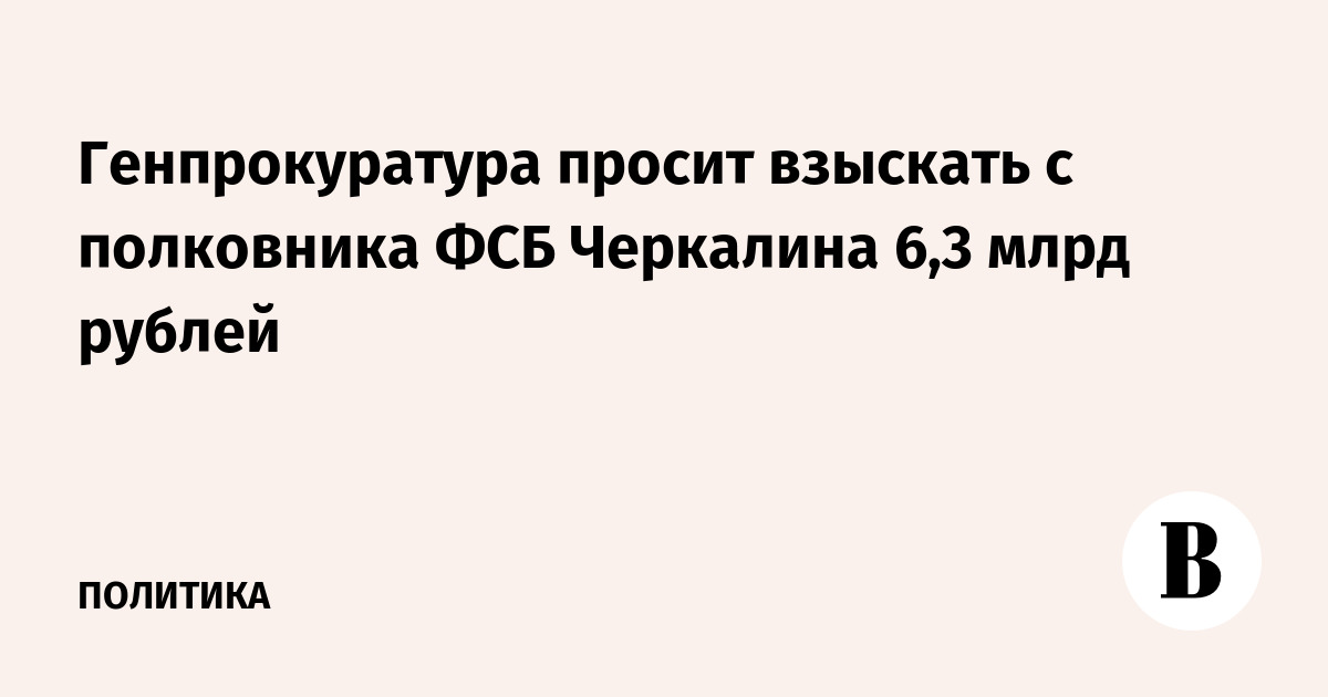Генпрокуратура просит взыскать с полковника ФСБ Черкалина 6,3 млрд рублей