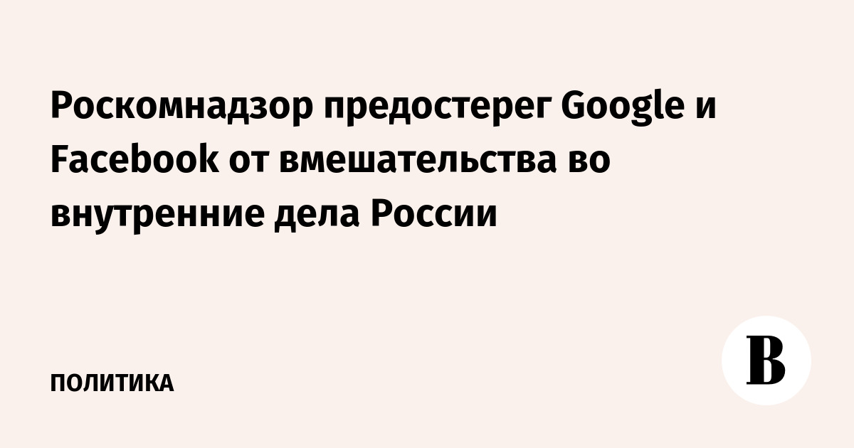 Роскомнадзор предостерег Google и Facebook от вмешательства во внутренние дела России
