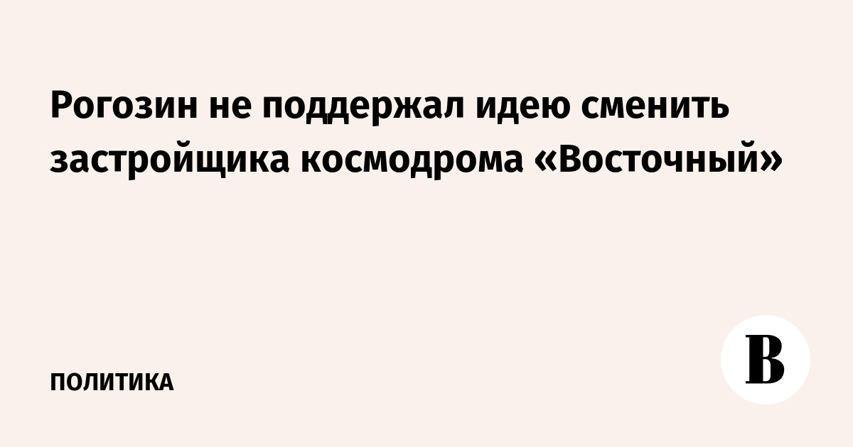 Рогозин не поддержал идею сменить застройщика космодрома «Восточный»