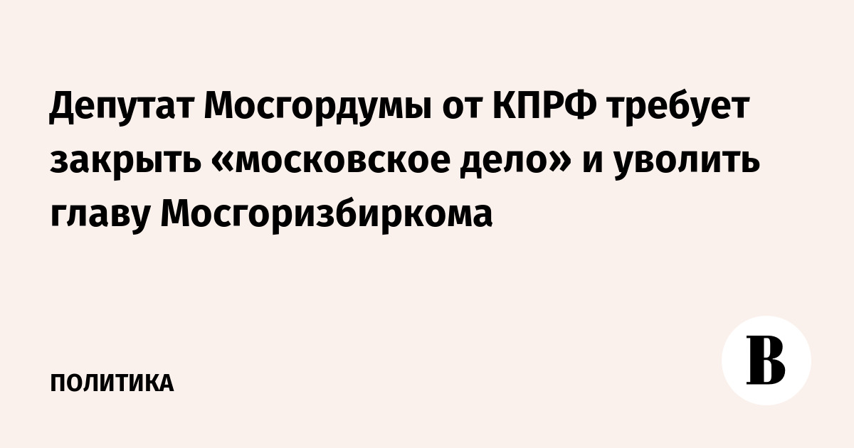 Депутат Мосгордумы от КПРФ требует закрыть «московское дело» и уволить главу Мосгоризбиркома