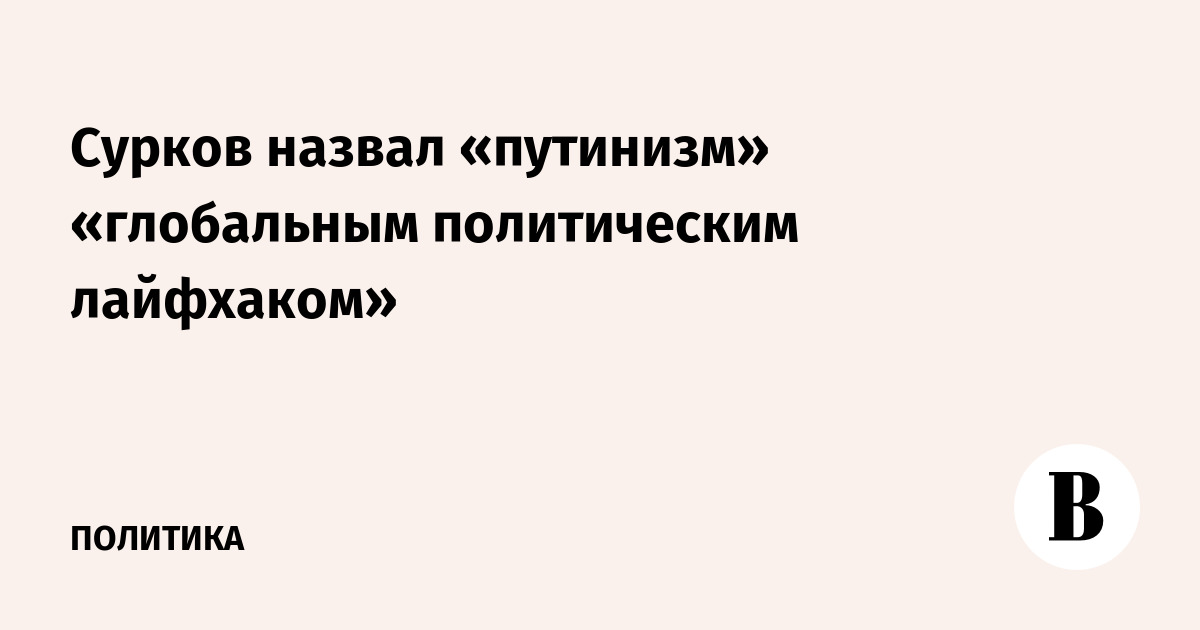 Сурков назвал «путинизм» «глобальным политическим лайфхаком»