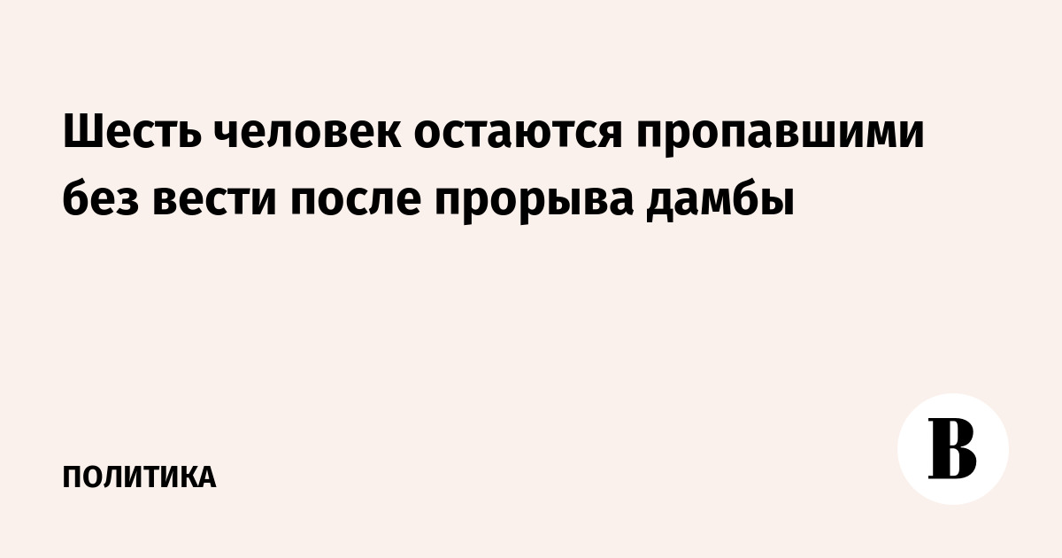 Шесть человек остаются пропавшими без вести после прорыва дамбы