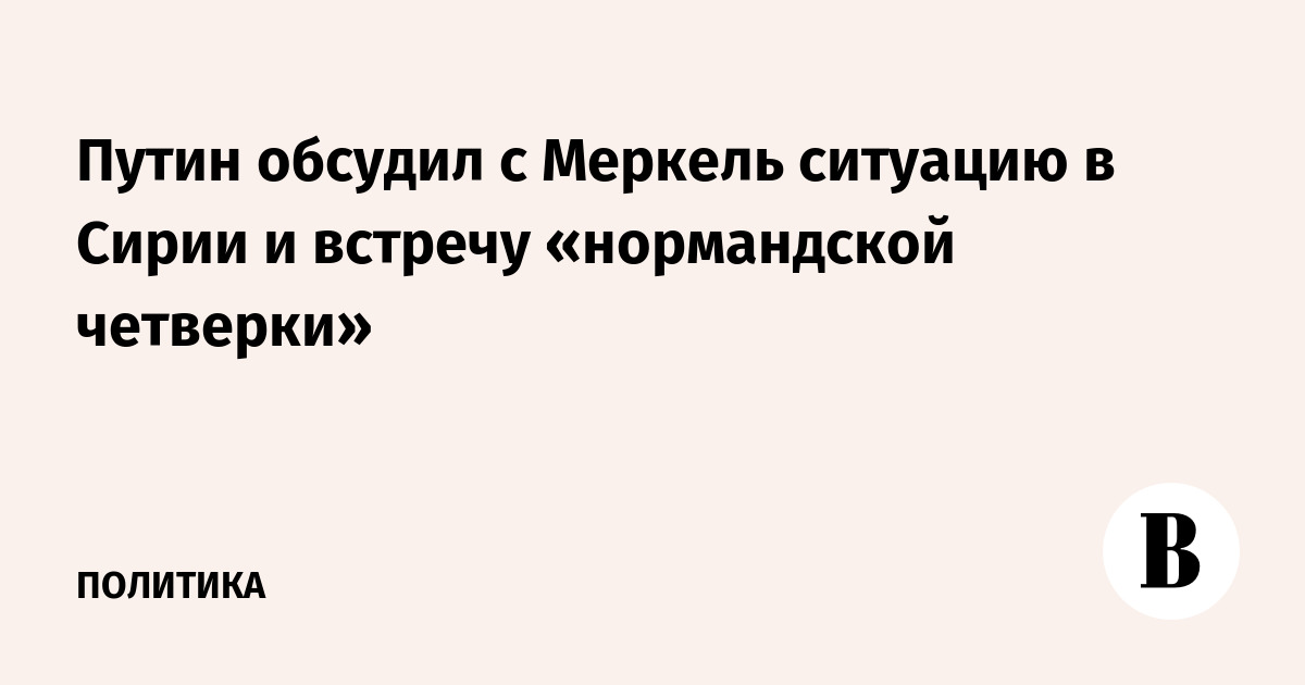 Путин обсудил с Меркель ситуацию в Сирии и встречу «нормандской четверки»