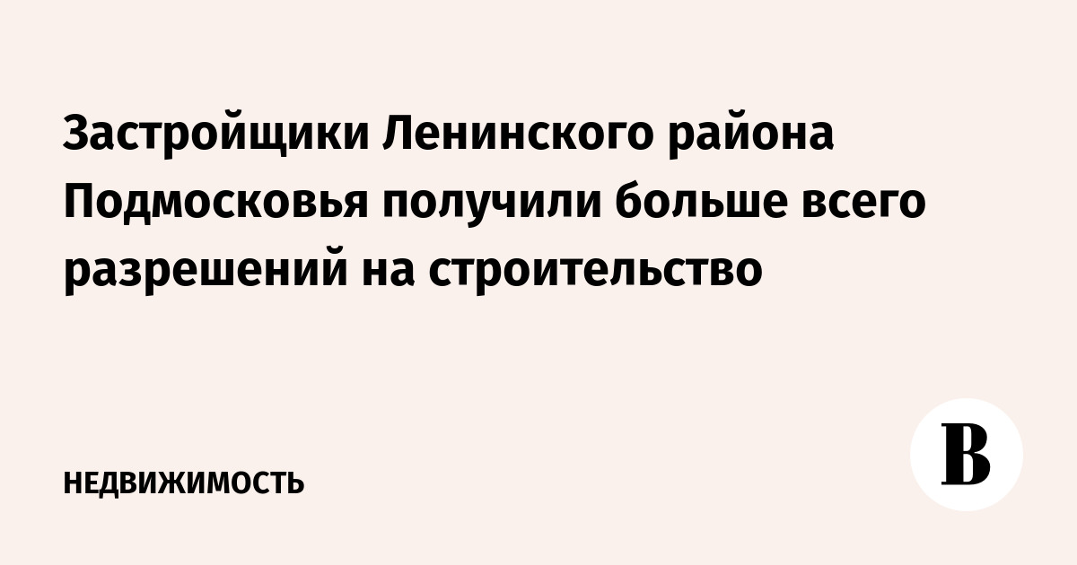 Застройщики Ленинского района Подмосковья получили больше всего разрешений на строительство