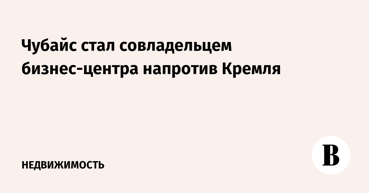 Чубайс стал совладельцем бизнес-центра напротив Кремля