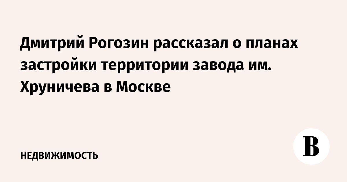 Дмитрий Рогозин рассказал о планах застройки территории завода им. Хруничева в Москве
