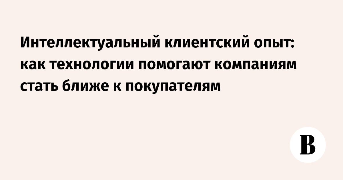Интеллектуальный клиентский опыт: как технологии помогают компаниям стать ближе к покупателям