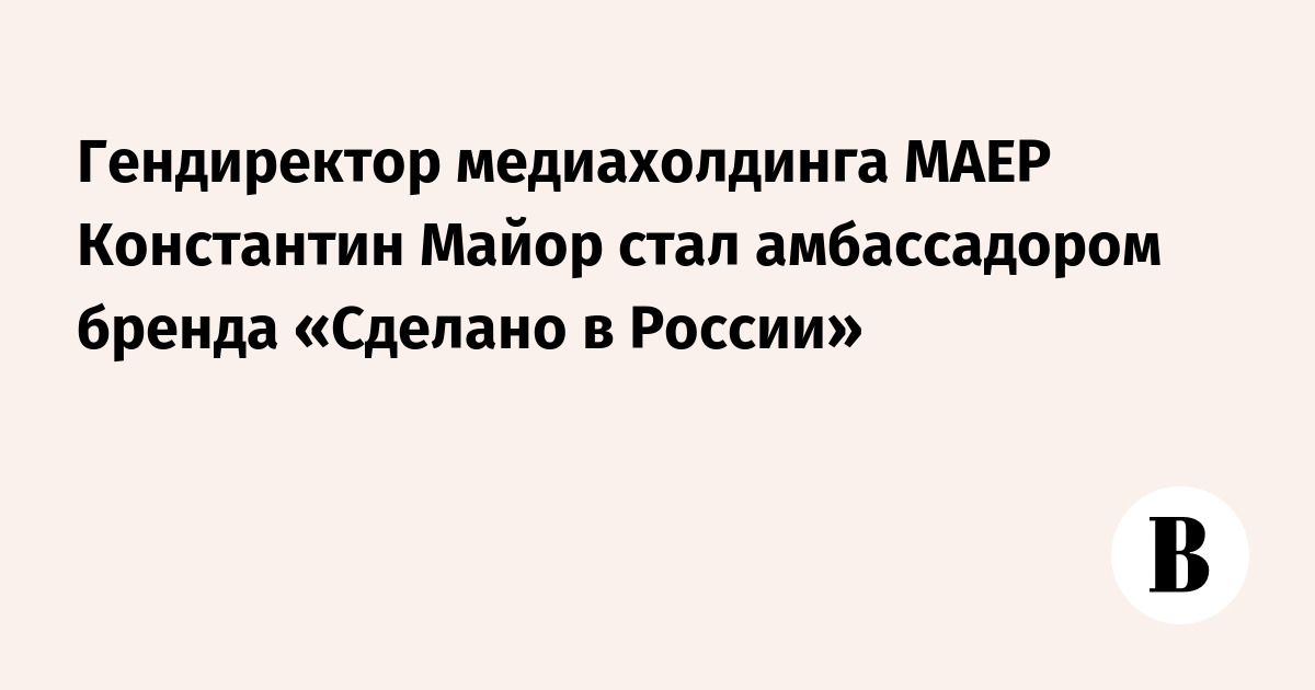 Гендиректор медиахолдинга МАЕР Константин Майор стал амбассадором бренда «Сделано в России»