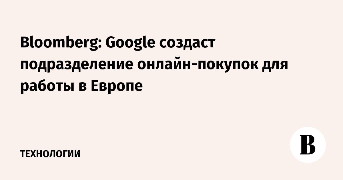 Bloomberg: Google создаст подразделение онлайн-покупок для работы в Европе