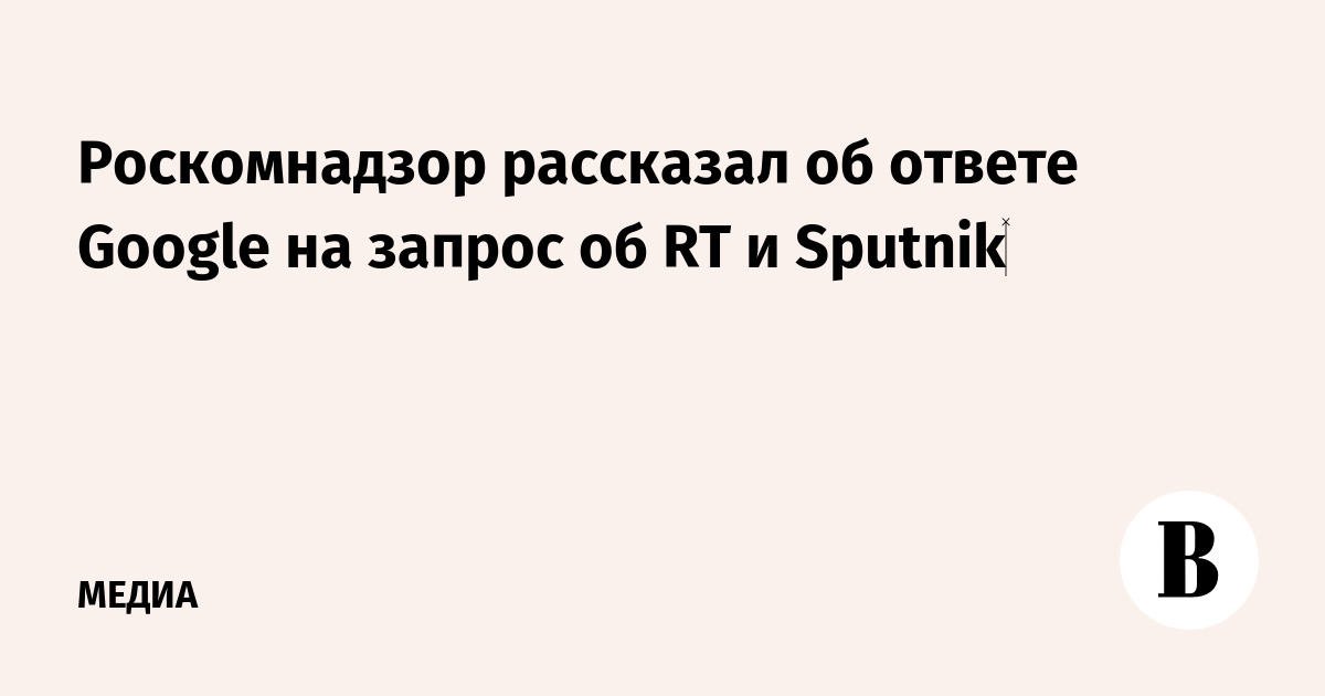 Роскомнадзор рассказал об ответе Google на запрос об RT и Sputnik‍