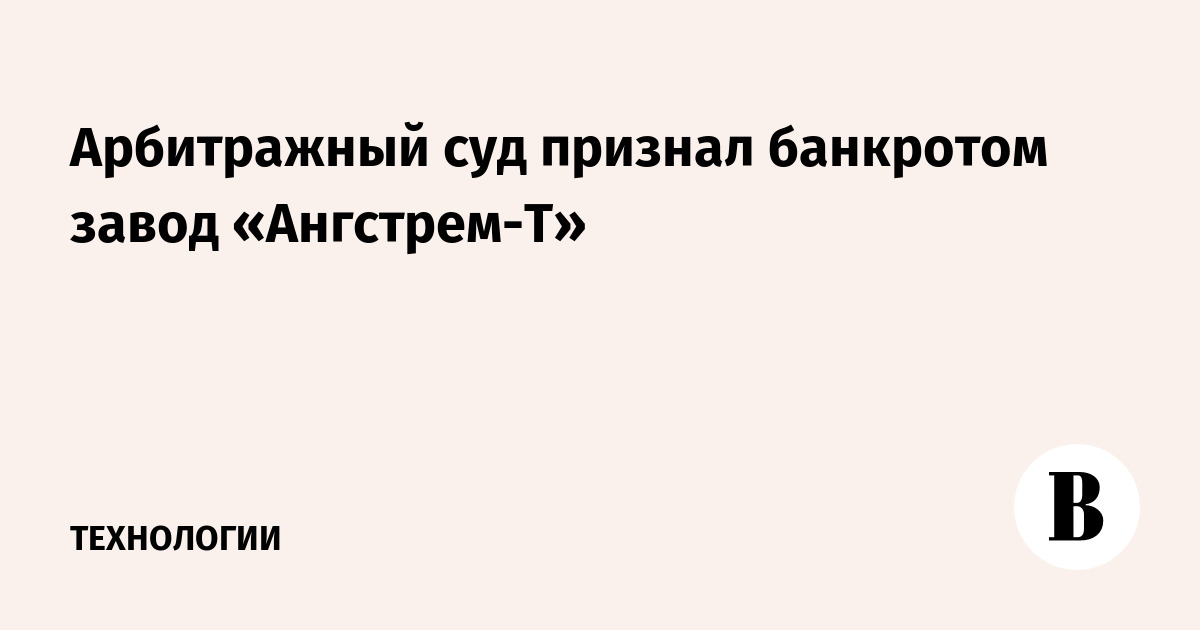 Арбитражный суд признал банкротом завод «Ангстрем-Т»